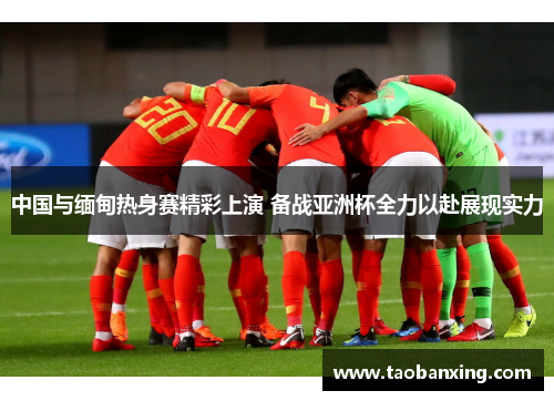 中国与缅甸热身赛精彩上演 备战亚洲杯全力以赴展现实力 中国与缅甸热身赛精彩上演 备战亚洲杯全力以赴展现实力