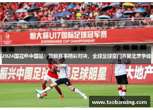 2024国冠杯中国站:顶级赛事精彩对决,全球足球豪门齐聚北京争锋 2024国冠杯中国站:顶级赛事精彩对决,全球足球豪门齐聚北京争锋