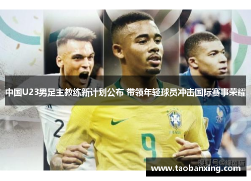 中国U23男足主教练新计划公布 带领年轻球员冲击国际赛事荣耀 中国U23男足主教练新计划公布 带领年轻球员冲击国际赛事荣耀