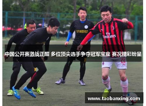 中国公开赛激战正酣 多位顶尖选手争夺冠军宝座 赛况精彩纷呈 中国公开赛激战正酣 多位顶尖选手争夺冠军宝座 赛况精彩纷呈