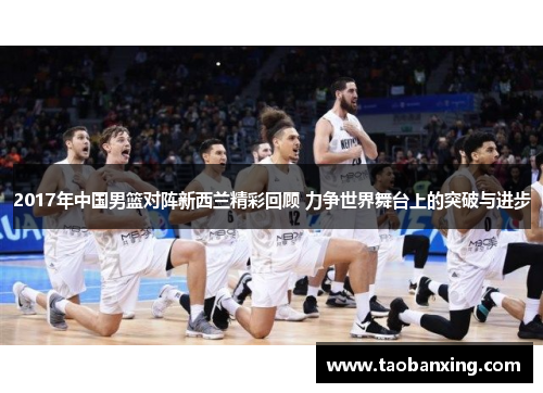 2017年中国男篮对阵新西兰精彩回顾 力争世界舞台上的突破与进步 2017年中国男篮对阵新西兰精彩回顾 力争世界舞台上的突破与进步