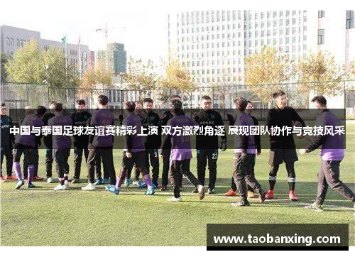 中国与泰国足球友谊赛精彩上演 双方激烈角逐 展现团队协作与竞技风采