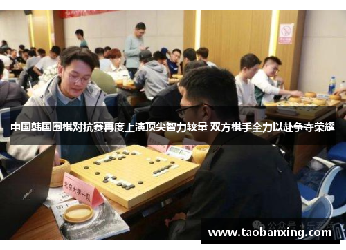 中国韩国围棋对抗赛再度上演顶尖智力较量 双方棋手全力以赴争夺荣耀