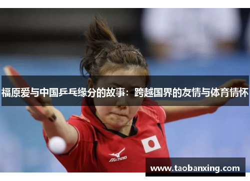 福原爱与中国乒乓缘分的故事:跨越国界的友情与体育情怀 福原爱与中国乒乓缘分的故事:跨越国界的友情与体育情怀