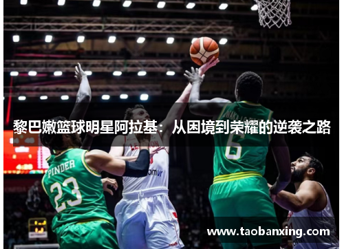 黎巴嫩篮球明星阿拉基:从困境到荣耀的逆袭之路 黎巴嫩篮球明星阿拉基:从困境到荣耀的逆袭之路